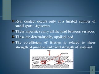 Real contact occurs only at a limited number of
small spots: Asperities.
These asperities carry all the load between surfaces.
These are determined by applied load.
The co-efficient of friction is related to shear
strength of junction and yield strength of material.
43
 