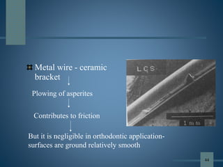 Metal wire - ceramic
bracket
Plowing of asperites
Contributes to friction
But it is negligible in orthodontic application-
surfaces are ground relatively smooth
44
 