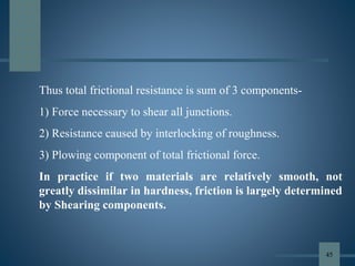 Thus total frictional resistance is sum of 3 components-
1) Force necessary to shear all junctions.
2) Resistance caused by interlocking of roughness.
3) Plowing component of total frictional force.
In practice if two materials are relatively smooth, not
greatly dissimilar in hardness, friction is largely determined
by Shearing components.
45
 