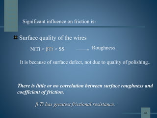 Surface quality of the wires
NiTi > ββTiTi > SS Roughness
There is little or no correlation between surface roughness and
coefficient of friction.
ββ Ti has greatest frictional resistance.Ti has greatest frictional resistance.
Significant influence on friction is-
It is because of surface defect, not due to quality of polishing..
46
 
