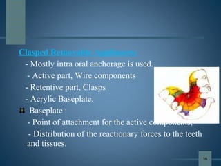 Clasped Removable Appliances:
- Mostly intra oral anchorage is used.
- Active part, Wire components
- Retentive part, Clasps
- Acrylic Baseplate.
Baseplate :
- Point of attachment for the active components,
- Distribution of the reactionary forces to the teeth
and tissues.
56
 