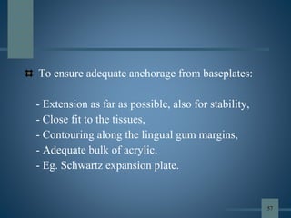 To ensure adequate anchorage from baseplates:
- Extension as far as possible, also for stability,
- Close fit to the tissues,
- Contouring along the lingual gum margins,
- Adequate bulk of acrylic.
- Eg. Schwartz expansion plate.
57
 