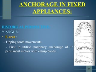 ANCHORAGE IN FIXED
APPLIANCES:
HISTORICAL PERSPECTIVE:
 ANGLE
• E arch :
- Tipping tooth movements.
- First to utilise stationary anchorage of 1st
permanent molars with clamp bands.
64
 