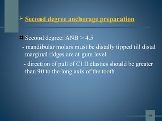  Second degree anchorage preparation
Second degree: ANB > 4.5
- mandibular molars must be distally tipped till distal
marginal ridges are at gum level
- direction of pull of Cl II elastics should be greater
than 90 to the long axis of the tooth
69
 
