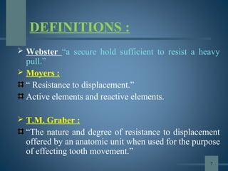 DEFINITIONS :
 Webster “a secure hold sufficient to resist a heavy
pull.”
 Moyers :
“ Resistance to displacement.”
Active elements and reactive elements.
 T.M. Graber :
“The nature and degree of resistance to displacement
offered by an anatomic unit when used for the purpose
of effecting tooth movement.”
7
 