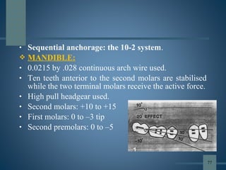 • Sequential anchorage: the 10-2 system.
 MANDIBLE:
• 0.0215 by .028 continuous arch wire used.
• Ten teeth anterior to the second molars are stabilised
while the two terminal molars receive the active force.
• High pull headgear used.
• Second molars: +10 to +15
• First molars: 0 to –3 tip
• Second premolars: 0 to –5
77
 
