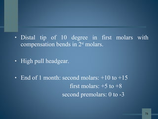 • Distal tip of 10 degree in first molars with
compensation bends in 2nd
molars.
• High pull headgear.
• End of 1 month: second molars: +10 to +15
first molars: +5 to +8
second premolars: 0 to -3
78
 