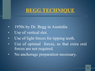 • 1950s by Dr. Begg in Australia
• Use of vertical slot.
• Use of light forces for tipping teeth.
• Use of optimal forces, so that extra oral
forces are not required.
• No anchorage preparation necessary.
BEGG TECHNIQUE
82
 