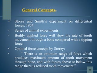  Storey and Smith’s experiment on differential
forces: 1954
• Series of animal experiments.
• Bodily applied force will slow the rate of tooth
movement through a bone compared with a tipping
force.
• Optimal force concept by Storey:
• “ There is an optimum range of force which
produces maximum amount of tooth movement
through bone, and with forces above or below this
range there is reduced tooth movement.”
General Concepts-
83
 