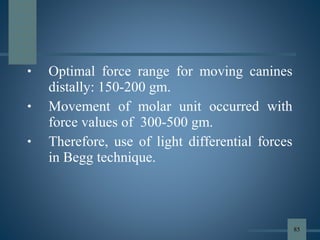 • Optimal force range for moving canines
distally: 150-200 gm.
• Movement of molar unit occurred with
force values of 300-500 gm.
• Therefore, use of light differential forces
in Begg technique.
85
 