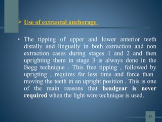  Use of extraoral anchorage
• The tipping of upper and lower anterior teeth
distally and lingually in both extraction and non
extraction cases during stages 1 and 2 and then
uprighting them in stage 3 is always done in the
Begg technique . This free tipping , followed by
uprigting , requires far less time and force than
moving the teeth in an upright position . This is one
of the main reasons that headgear is never
required when the light wire technique is used.
87
 