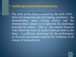  Anchorage preparation unnecessary
• The total of the forces exerted by the arch wires ,
their root torqueing and root tipping auxiliaries , the
intramaxillary space closing elastics and the
intermaxillary elastics is so light that the anchorage
provided by nature – that is , the natural firmness
with which the roots of anchor teeth are held in the
bone – is sufficient anchorage for the performance
of all tooth movements required for treatment of all
classes of malocclusion.
88
 