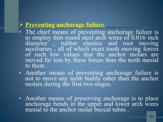  Preventing anchorage failure
• The chief means of preventing anchorage failure is
to employ thin round steel arch wires of 0.016 inch
diameter , rubber elastics and root moving
auxiliaries , all of which exert tooth moving forces
of such low values that the anchor molars are
moved far less by these forces than the teeth mesial
to them .
• Another means of preventing anchorage failure is
not to move any teeth bodily other than the anchor
molars during the first two stages.
• Another means of preserving anchorage is to place
anchorage bends in the upper and lower arch wires
mesial to the anchor molar buccal tubes .
89
 