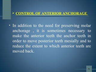  CONTROL OF ANTERIOR ANCHORAGE
• In addition to the need for preserving molar
anchorage , it is sometimes necessary to
make the anterior teeth the anchor teeth in
order to move posterior teeth mesially and to
reduce the extent to which anterior teeth are
moved back.
91
 