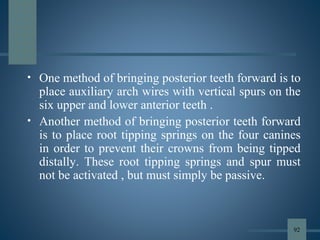 • One method of bringing posterior teeth forward is to
place auxiliary arch wires with vertical spurs on the
six upper and lower anterior teeth .
• Another method of bringing posterior teeth forward
is to place root tipping springs on the four canines
in order to prevent their crowns from being tipped
distally. These root tipping springs and spur must
not be activated , but must simply be passive.
92
 