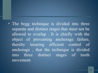 • The begg technique is divided into three
separate and distinct stages that must not be
allowed to overlap . It is chiefly with the
object of preventing anchorage failure,
thereby insuring efficient control of
anchorage , that the technique is divided
into three distinct stages of tooth
movement.
93
 