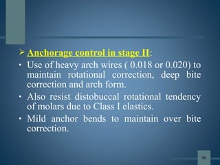  Anchorage control in stage II:
• Use of heavy arch wires ( 0.018 or 0.020) to
maintain rotational correction, deep bite
correction and arch form.
• Also resist distobuccal rotational tendency
of molars due to Class I elastics.
• Mild anchor bends to maintain over bite
correction.
96
 