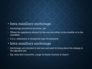 • Intra maxillary anchorage :
• Anchorage situated in the same jaw
• Where the appliance situated in the one jaw either in the maxilla or in the
mandible
• It is a , stationary, or reciprocal type of resistance
• Intra maxillary anchorage
• Anchorage unit situated in one jaw and used to bring about the change in
the opposite jaw
• Eg: cross bite correction ,usage of elastic traction in class 2
 