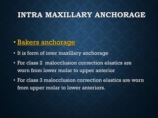 INTRA MAXILLARY ANCHORAGE
• Bakers anchorage
• It is form of inter maxillary anchorage
• For class 2 malocclusion correction elastics are
worn from lower molar to upper anterior
• For class 3 malocclusion correction elastics are worn
from upper molar to lower anteriors.
 