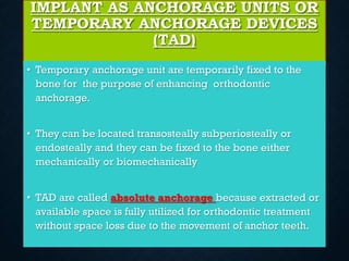 IMPLANT AS ANCHORAGE UNITS OR
TEMPORARY ANCHORAGE DEVICES
(TAD)
• Temporary anchorage unit are temporarily fixed to the
bone for the purpose of enhancing orthodontic
anchorage.
• They can be located transosteally subperiosteally or
endosteally and they can be fixed to the bone either
mechanically or biomechanically
• TAD are called absolute anchorage because extracted or
available space is fully utilized for orthodontic treatment
without space loss due to the movement of anchor teeth.
 