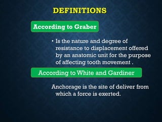 DEFINITIONS
• Is the nature and degree of
resistance to displacement offered
by an anatomic unit for the purpose
of affecting tooth movement .
Anchorage is the site of deliver from
which a force is exerted.
According to Graber
According to White and Gardiner
 