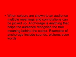 When colours are shown to an audience multiple meanings and connotations can be picked up. Anchorage is anything that helps the audience recognise the true meaning behind the colour. Examples of anchorage include sounds, pictures even words 