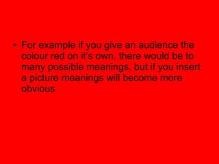 For example if you give an audience the colour red on its own, there would be to many possible meanings, but if you insert a picture meanings will become more obvious 