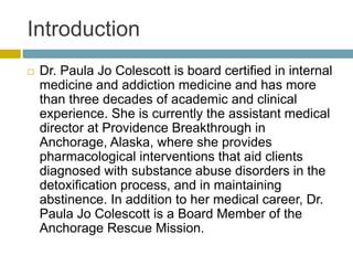 Introduction
 Dr. Paula Jo Colescott is board certified in internal
medicine and addiction medicine and has more
than three decades of academic and clinical
experience. She is currently the assistant medical
director at Providence Breakthrough in
Anchorage, Alaska, where she provides
pharmacological interventions that aid clients
diagnosed with substance abuse disorders in the
detoxification process, and in maintaining
abstinence. In addition to her medical career, Dr.
Paula Jo Colescott is a Board Member of the
Anchorage Rescue Mission.
 