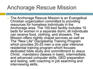 Anchorage Rescue Mission
 The Anchorage Rescue Mission is an Evangelical
Christian organization committed to providing
resources for homeless individuals in the
Anchorage area. The 100-bed facility includes 10
beds for women in a separate dorm; all individuals
can receive food, clothing, and showers. The
Mission offers nightly chapel services as well as
The "New Life" Discipleship Training Program
which provides 20-25 men a one year intensive
residential training program which focuses
dedicated bible study and committment to Jesus
Christ , mandatory classes in basic, intermediate,
and advanced computer skills, GED preparation
and testing, with coaching in job searching and
interviewing skills.
 