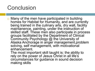 Conclusion
 Many of the men have participated in building
homes for Habitat for Humanity, and are currently
being trained in the culinary arts, dry wall, facility
maintanence, painting, under the instruction of
skilled staff. These men also participate in process
groups facilitated by the Department of Clinical
Community Psychology @ the University of
Alaska Anchorage in anger management,problem
solving, self management, with motivational
enhancement.
The most important skill taught is: the ability to
rely on the power of Jesus Christ in all life’s
circumstances for guidance in sound decision
making skills
 