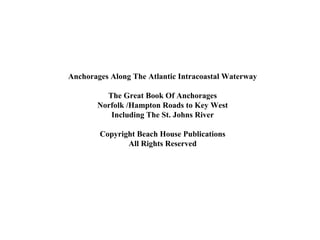 Anchorages Along The Atlantic Intracoastal Waterway
The Great Book Of Anchorages
Norfolk /Hampton Roads to Key West
Including The St. Johns River
Copyright Beach House Publications
All Rights Reserved

 