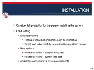 INSTALLATION


Consider fall protection for the person installing the system
Load testing
 ＞ Existing systems
     • Testing of individual anchorages can be impractical
     • Target load to be carefully determined by a qualified person
 ＞ New systems
     • Horizontal lifeline – swaged fitting test
     • Horizontal lifeline – system load test
 ＞ Anchorage connectors vs. system components


                                                                      2525
 