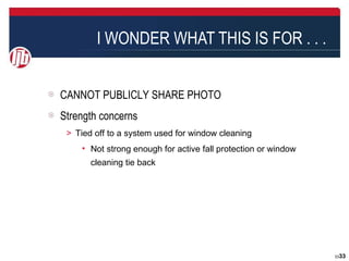 I WONDER WHAT THIS IS FOR . . .


CANNOT PUBLICLY SHARE PHOTO
Strength concerns
＞ Tied off to a system used for window cleaning
    • Not strong enough for active fall protection or window
      cleaning tie back




                                                               3333
 