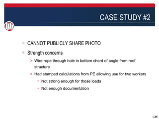 CASE STUDY #2


CANNOT PUBLICLY SHARE PHOTO
Strength concerns
＞ Wire rope through hole in bottom chord of angle from roof
   structure
＞ Had stamped calculations from PE allowing use for two workers
    • Not strong enough for those loads
    • Not enough documentation




                                                                  3434
 