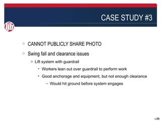 CASE STUDY #3


CANNOT PUBLICLY SHARE PHOTO
Swing fall and clearance issues
 ＞ Lift system with guardrail
     • Workers lean out over guardrail to perform work
     • Good anchorage and equipment, but not enough clearance
          – Would hit ground before system engages




                                                                3535
 