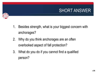 SHORT ANSWER


1. Besides strength, what is your biggest concern with
   anchorages?
2. Why do you think anchorages are an often
   overlooked aspect of fall protection?
3. What do you do if you cannot find a qualified
   person?


                                                         3838
 