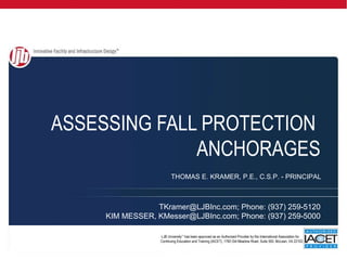 ASSESSING FALL PROTECTION
              ANCHORAGES
                         THOMAS E. KRAMER, P.E., C.S.P. - PRINCIPAL



                 TKramer@LJBInc.com; Phone: (937) 259-5120
     KIM MESSER, KMesser@LJBInc.com; Phone: (937) 259-5000

                  LJB University™ has been approved as an Authorized Provider by the International Association for
                  Continuing Education and Training (IACET), 1760 Old Meadow Road, Suite 500, McLean, VA 22102.      .
 