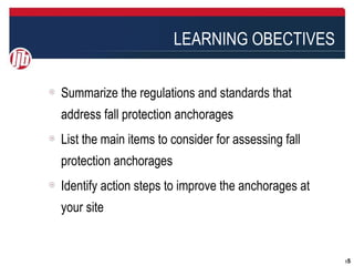 LEARNING OBECTIVES

Summarize the regulations and standards that
address fall protection anchorages
List the main items to consider for assessing fall
protection anchorages
Identify action steps to improve the anchorages at
your site


                                                     55
 