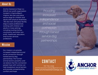757-753-0388757-753-0388
anchorassistancedogs@gmail.com
www.anchorassistancedogs.org
C O N T A C T
Anchor Assistance Dogs is a
501(c)3 non-profit organization
located in Virginia Beach,
Virginia. We train and place
service dogs for children and
adults with physical disabilities.
 We also train and place facility
dogs to assist professionals
working with children and
adults in many settings
including nursing homes,
courtrooms, and other non-
profit, healthcare, education,
and human services
professions. 
A b o u t U s
M i s s i o n
Our mission is to provide
increased independence and
social connection through
trained service dog
partnerships. The human
animal bond is powerful, and
we believe that the connection
people have with canines can
help breakdown social barriers
and provide companionship,
comfort and hope.
Providing
increased
independence
and social
connection
through trained
service dog
partnerships.
 