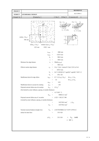 Checked by Connection id
Designed by Date 20-Sep-14
SUBJECT ANCHOR BOLT DESIGN
PROJECT
REFERENCE
A
ACI 318M-11
min(ha, 1.5ca1)
mm
min(ca2, 1.5ca1) min((nc-1)g+ca4, 1.5ca1)
mm mm
ca2max = mm
ca2min = mm
ha =
s = mm
Minimum free edge distance ef = Min(ha,ca2min)
=
Effective anchor edge distance ca1 = if ef< 1.5ca1= max(ca2/1.5,ha/1.5,S/3 or Ca1)
=
Vb = 0.6 * (150/20)^0.2 * sqrt(20) * sqrt(40) * 1055^1.5
Vb =
Modification factor for edge effects yed,V = 0.7 + 0.3 (ca2/1.5ca1) for ca2 <1.5ca1
= for ca2 >1.5ca1
yed,V =
Modification factor to account for cracking yc,V =
Projected concrete failure area of an anchor AVco = 4.5 ca1
2
(Not limited by corner influence, spacing, or member thickness)
= 4.5 *1055 ^ 2
AVco =
Projected concrete failure area of an anchor = (1325 + 1582.5) * 500
(Limited by corner influence, spacing, or member thickness)
= < Avc0
AVc =
Nominal concrete breakout strength of an Vcb = (1453750/5008612.5) * 0.95*1.4*870.14
anchor for shear force =
f Vcb = > Vua SAFE
( )
2000
1325
500
1582.5
500.0 mm
100.0
870.1 kN
1055.0 mm
1325.0
500.0 mm
mm2
mm
2
5008612.5
1453750.0
1.0
0.95
1.40
mm
2
335.9 kN
251.9 kN
1453750.0
12.5
10 / 14
 