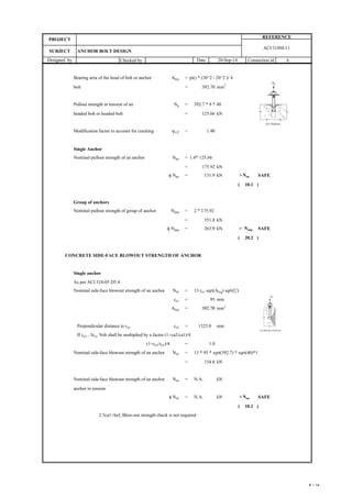 Checked by Connection id
Designed by Date 20-Sep-14
SUBJECT ANCHOR BOLT DESIGN
PROJECT
REFERENCE
A
ACI 318M-11
Bearing area of the head of bolt or anchor Abrg = pi() * (30^2 - 20^2 )/ 4
bolt =
Pullout strength in tension of an Np = 392.7 * 8 * 40
headed bolt or headed bolt =
Modification factor to account for cracking yc,P =
Single Anchor
Nominal pullout strength of an anchor Npn = 1.4* 125.66
=
f Npn = >Nua SAFE
( )
Group of anchors
Nominal pullout strength of group of anchor Npng = 2 * 175.92
=
f Npng = > Nuag SAFE
( )
CONCRETE SIDE-FACE BLOWOUT STRENGTH OF ANCHOR
Single anchor
As per ACI 318-05 D5.4
Nominal side-face blowout strength of an anchor Nsb = 13 ca1 sqrt(Abrg) sqrt(fc')
ca1 = mm
Abrg =
Perpendicular distance to ca1 ca2 = mm
If ca2 < 3ca1, Nsb shall be multiplied by a factor (1+ca2/ca1)/4
(1+ca2/ca1)/4 =
Nominal side-face blowout strength of an anchor Nsb = 13 * 95 * sqrt(392.7) * sqrt(40)*1
=
Nominal side-face blowout strength of an anchor Nsb =
anchor in tension
f Nsb = >Nua SAFE
( )
2.5ca1>hef, Blow-out strength check is not required
392.70 mm2
125.66 kN
1.40
175.92 kN
131.9 kN
10.1
351.8 kN
263.9 kN
20.2
95
1.0
392.70
392.70 mm2
1325.0
154.8 kN
N.A. kN
N.A. kN
10.1
8 / 14
 