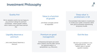 We’re valuation-centric but are happy to
pay premium ratings for premium
businesses - where growth outlook,
return metrics and cash flows warrant
this
…and these concepts cannot
be separated
…and a lack thereof deserves a
discount
Entrepreneurial teams are serial
value creators and this often cannot
be captured easily in a
spreadsheet, e.g. Discovery
Concentrated index leads to investments
in mostly poor quality companies rather
than good businesses experiencing
temporary trouble
We don’t put ourselves in one
philosophical box…we’re
neither value or growth
specific investors
 