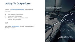 Anchor is structurally equivalent to a large asset
manager:
• Size, skill and quality of team
• Governance and oversight
• Flagship fund has a 3 year track record
(Anchor BCI Equity Fund)
BUT
can deliver performance normally associated with a
boutique manager 100.00
110.00
120.00
130.00
140.00
150.00
160.00
170.00
180.00
190.00
200.00
210.00
BENCHMARK
FUND
THE ANCHOR BCI EQUITY FUND
PERFORMANCE SINCE INCEPTION
SOURCE: Morningstar; Anchor Capital
Past performance is not necessarily an indication of future performance.
 