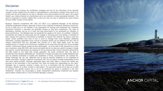© 2009-2015 Anchor Capital (Pty) Ltd. | An authorised Financial Services Provider Reg No # 2009/002925/07 | FSP No # 39834
© 2009-2015 Anchor Capital (Pty) Ltd. | An authorised Financial Services Provider Reg No
# 2009/002925/07 | FSP No # 39834
This report and its contents are confidential, privileged and only for the information of the intended
recipient. Anchor Capital (Pty) Ltd makes no representations or warranties in respect of this report or its
content and will not be liable for any loss or damage of any nature arising from this report, the content
thereof, your reliance thereon its unauthorised use or any electronic viruses associated therewith. This
report is proprietary to Anchor Capital (Pty) Ltd and you may not copy or distribute the report without
the prior written consent of the authors.
Boutique Collective Investments (RF) (Pty) Ltd (“BCI”) is a registered Manager of the Boutique
Collective Investments Scheme, approved in terms of the Collective Investments Schemes Control Act,
No 45 of 2002 and is a full member of the Association for Savings and Investment SA. Collective
Investment Schemes in securities are generally medium to long term investments. The value of
participatory interests may go up or down and past performance is not necessarily an indication of
future performance. The Manager does not guarantee the capital or the return of a portfolio. Collective
Investments are traded at ruling prices and can engage in borrowing and scrip lending. A schedule of
fees, charges and maximum commissions is available on request. BCI reserves the right to close and
reopen certain portfolios from time to time in order to manage them more efficiently. Additional
information, including application forms, annual or quarterly reports can be obtained from BCI, free of
charge. Performance fees are calculated and accrued on a daily basis based upon the daily
outperformance, in excess of the benchmark, multiplied by the share rate and paid over to the manager
monthly. Performance figures quoted are from Morningstar, as at the date of this document for a lump
sum investment, using NAV-NAV with income reinvested and do not take any upfront manager’s charge
into account. Income distributions are declared on the ex-dividend date. Actual investment performance
will differ based on the initial fees charge applicable, the actual investment date, the date of
reinvestment and dividend withholding tax. Investments in foreign securities may include additional risks
such as potential constraints on liquidity and repatriation of funds, macroeconomic risk, political risk,
foreign exchange risk, tax risk, settlement risk as well as potential limitations on the availability of
market information. Boutique Collective Investments (RF) Pty Ltd retains full legal responsibility for the
third party named portfolio. Although reasonable steps have been taken to ensure the validity and
accuracy of the information in this document, BCI does not accept any responsibility for any claim,
damages, loss or expense, however it arises, out of or in connection with the information in this
document, whether by a client, investor or intermediary. This document should not be seen as an offer
to purchase any specific product and is not to be construed as advice or guidance in any form
whatsoever. Investors are encouraged to obtain independent professional investment and taxation
advice before investing with or in any of BCI/the Manager’s products.
 
