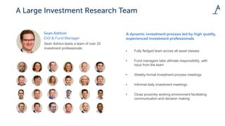 CIO & Fund Manager
Sean Ashton leads a team of over 20
investment professionals
A dynamic investment process led by high quality,
experienced investment professionals
• Fully fledged team across all asset classes
• Fund managers take ultimate responsibility, with
input from the team
• Weekly formal investment process meetings
• Informal daily investment meetings
• Close proximity working environment facilitating
communication and decision making
 