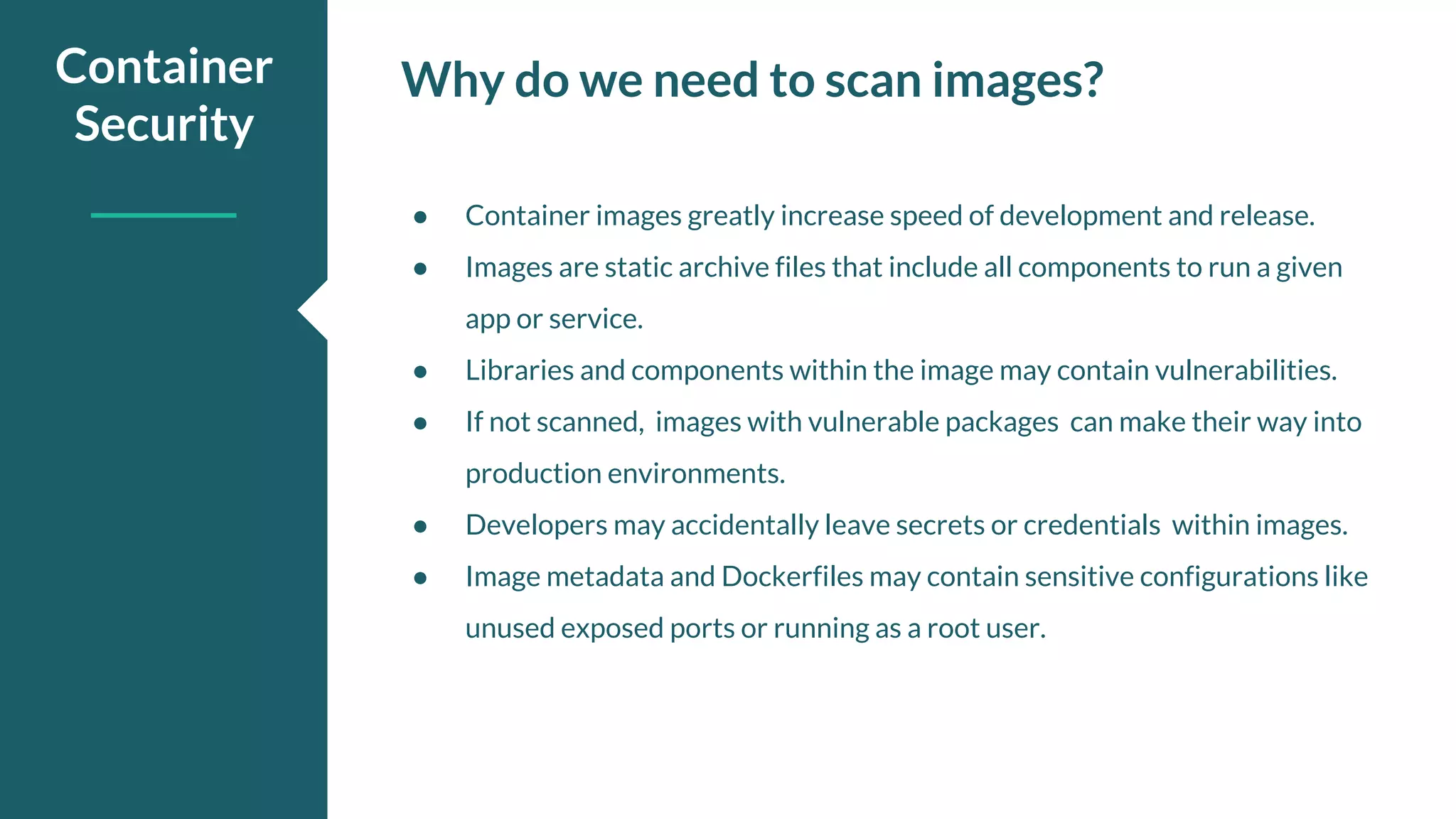 Why do we need to scan images?Container Security ● Container images greatly increase speed of development and release. ● Images are static archive files that include all components to run a given app or service. ● Libraries and components within the image may contain vulnerabilities. ● If not scanned, images with vulnerable packages can make their way into production environments. ● Developers may accidentally leave secrets or credentials within images. ● Image metadata and Dockerfiles may contain sensitive configurations like unused exposed ports or running as a root user. 