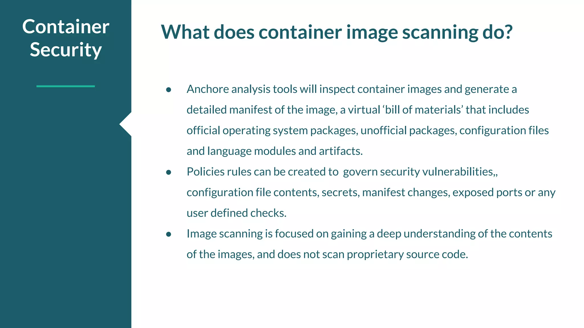 What does container image scanning do?Container Security ● Anchore analysis tools will inspect container images and generate a detailed manifest of the image, a virtual ‘bill of materials’ that includes official operating system packages, unofficial packages, configuration files and language modules and artifacts. ● Policies rules can be created to govern security vulnerabilities,, configuration file contents, secrets, manifest changes, exposed ports or any user defined checks. ● Image scanning is focused on gaining a deep understanding of the contents of the images, and does not scan proprietary source code. 