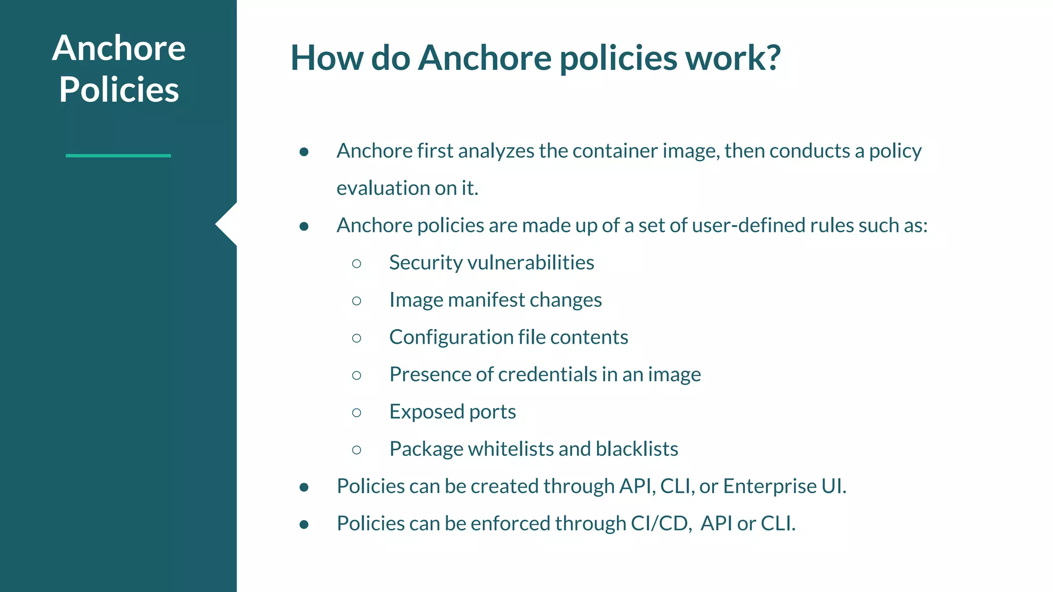 How do Anchore policies work?Anchore Policies ● Anchore first analyzes the container image, then conducts a policy evaluation on it. ● Anchore policies are made up of a set of user-defined rules such as: ○ Security vulnerabilities ○ Image manifest changes ○ Configuration file contents ○ Presence of credentials in an image ○ Exposed ports ○ Package whitelists and blacklists ● Policies can be created through API, CLI, or Enterprise UI. ● Policies can be enforced through CI/CD, API or CLI. 