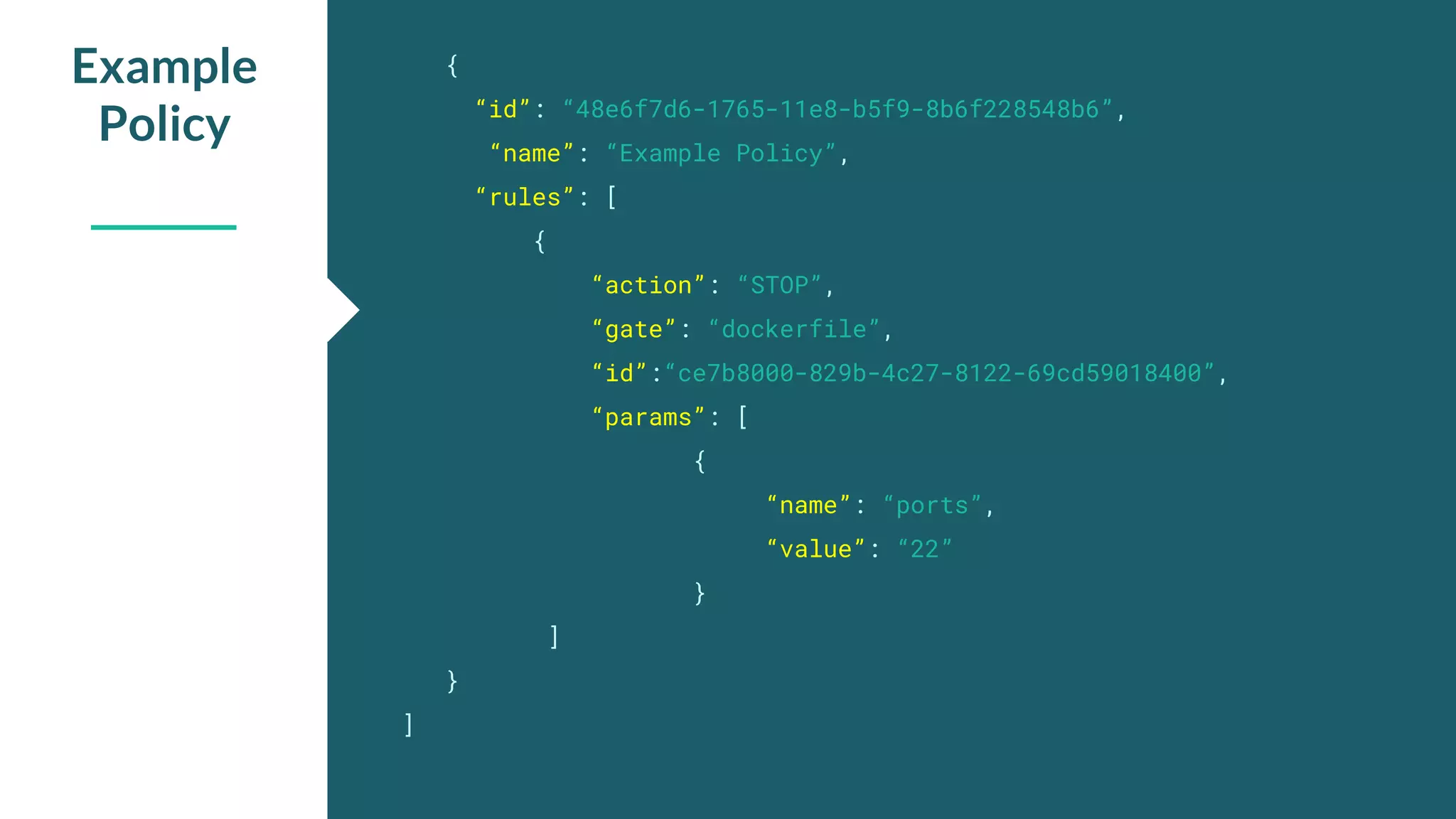 { “id”: “48e6f7d6-1765-11e8-b5f9-8b6f228548b6”, “name”: “Example Policy”, “rules”: [ { “action”: “STOP”, “gate”: “dockerfile”, “id”:“ce7b8000-829b-4c27-8122-69cd59018400”, “params”: [ { “name”: “ports”, “value”: “22” } ] } ] Example Policy 