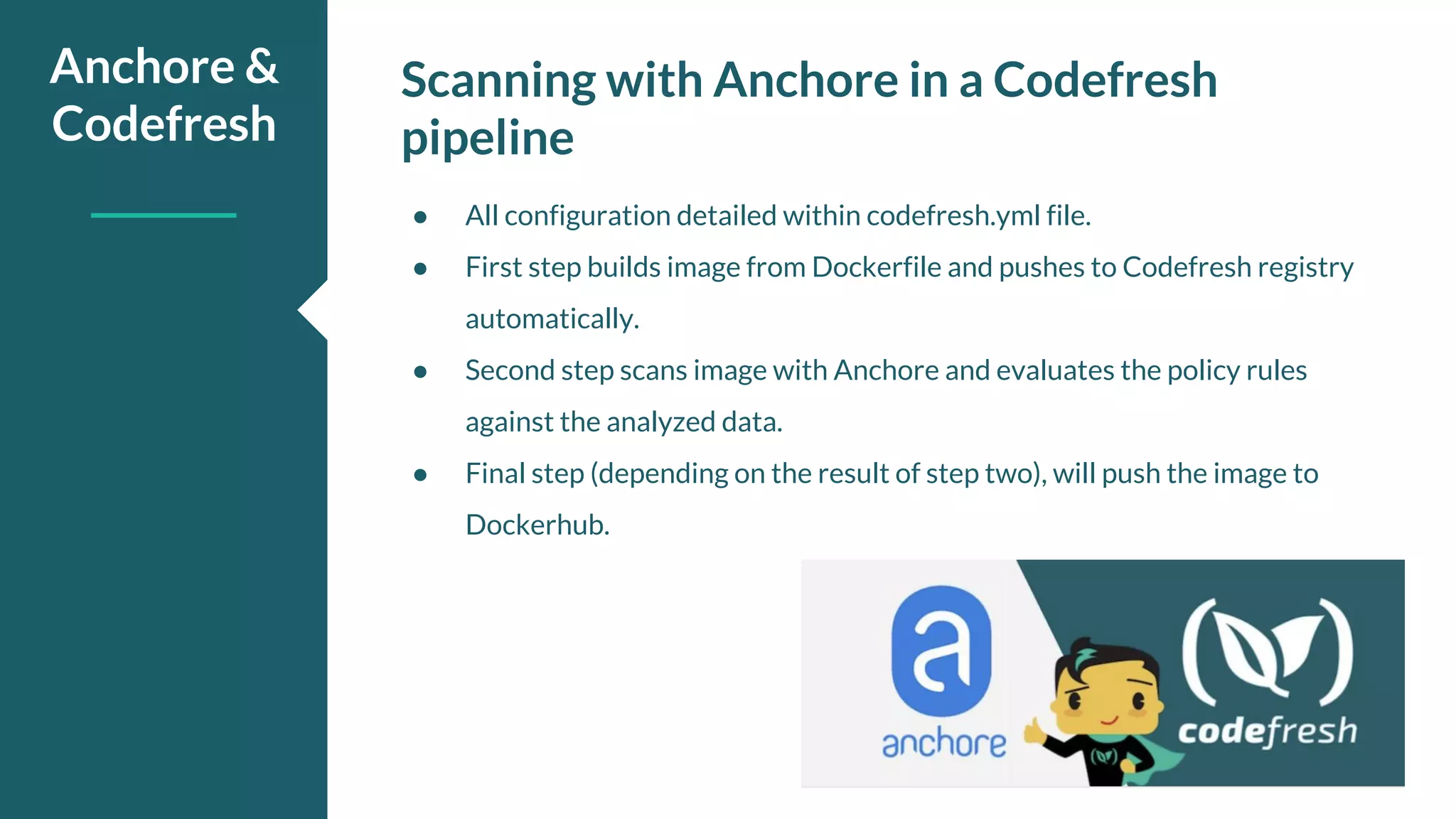 Scanning with Anchore in a Codefresh pipeline Anchore & Codefresh ● All configuration detailed within codefresh.yml file. ● First step builds image from Dockerfile and pushes to Codefresh registry automatically. ● Second step scans image with Anchore and evaluates the policy rules against the analyzed data. ● Final step (depending on the result of step two), will push the image to Dockerhub. 